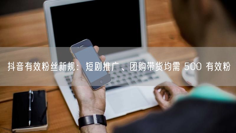抖音有效粉丝新规：短剧推广、团购带货均需 500 有效粉