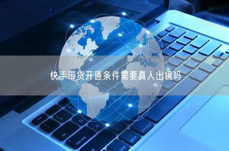 快手带货开通条件需要真人出镜吗