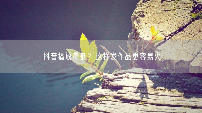抖音播放量低？这样发作品更容易火