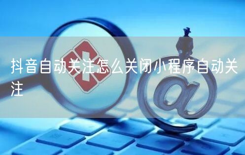 抖音自动关注怎么关闭小程序自动关注