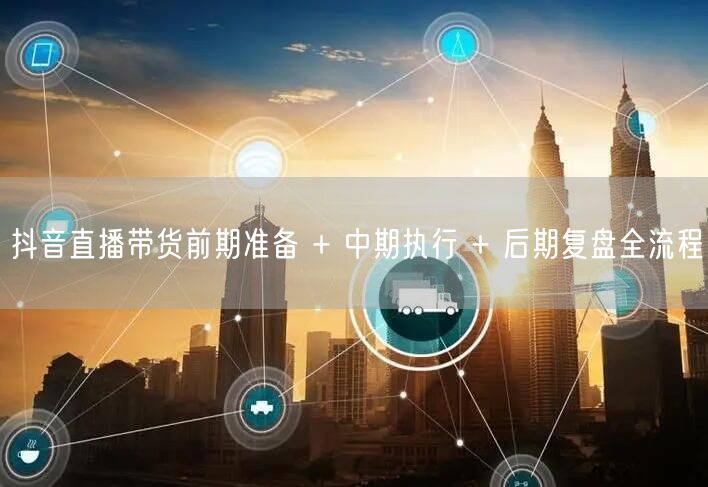 抖音直播带货前期准备 + 中期执行 + 后期复盘全流程