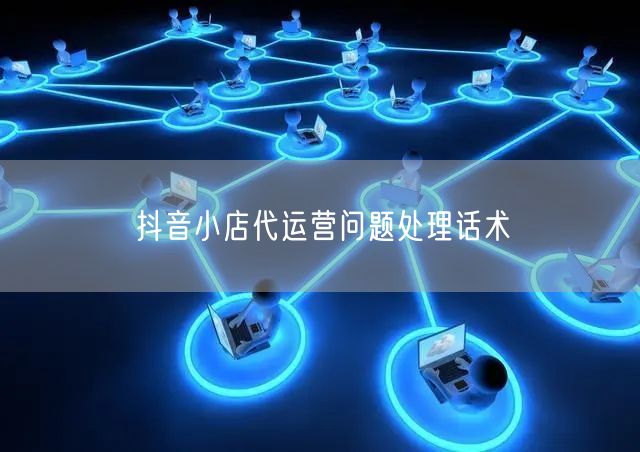 抖音小店代运营问题处理话术