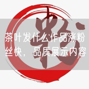 茶叶发什么作品涨粉丝快，品质展示内容
