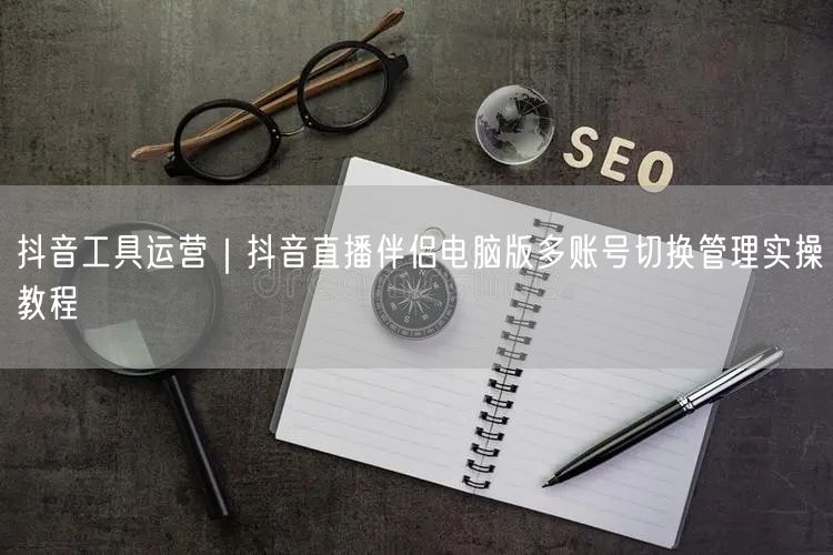 抖音工具运营｜抖音直播伴侣电脑版多账号切换管理实操教程