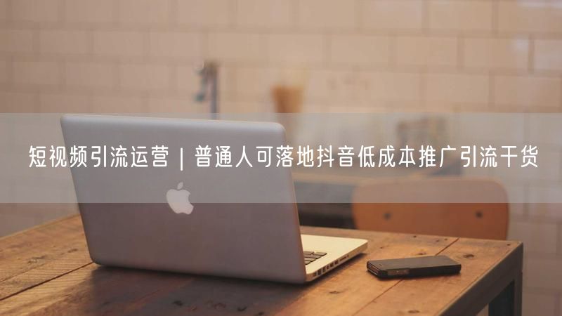 短视频引流运营｜普通人可落地抖音低成本推广引流干货