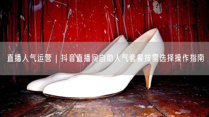 直播人气运营｜抖音直播间自助人气套餐按需选择操作指南