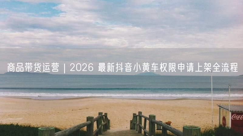 商品带货运营｜2026 最新抖音小黄车权限申请上架全流程