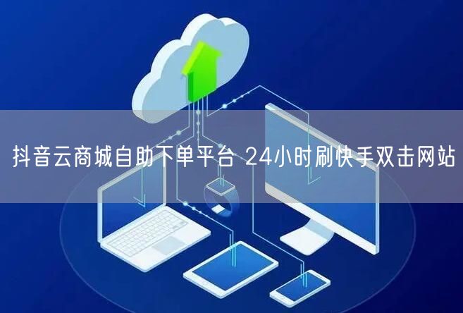抖音云商城自助下单平台 24小时刷快手双击网站