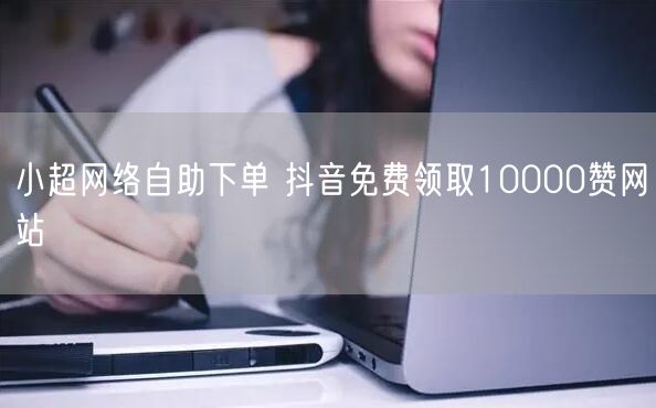 小超网络自助下单 抖音免费领取10000赞网站