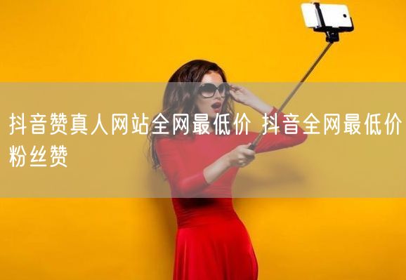抖音赞真人网站全网最低价 抖音全网最低价粉丝赞