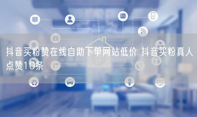 抖音买粉赞在线自助下单网站低价 抖音买粉真人点赞10条